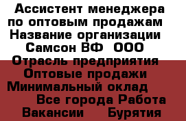 Ассистент менеджера по оптовым продажам › Название организации ­ Самсон ВФ, ООО › Отрасль предприятия ­ Оптовые продажи › Минимальный оклад ­ 14 000 - Все города Работа » Вакансии   . Бурятия респ.